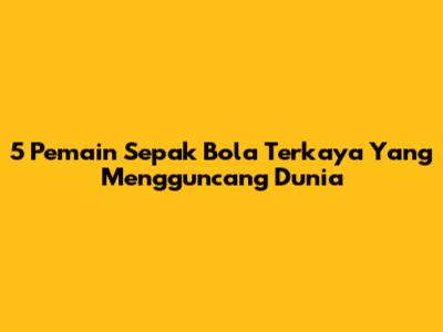 5 Pemain Sepak Bola Terkaya Yang Mengguncang Dunia