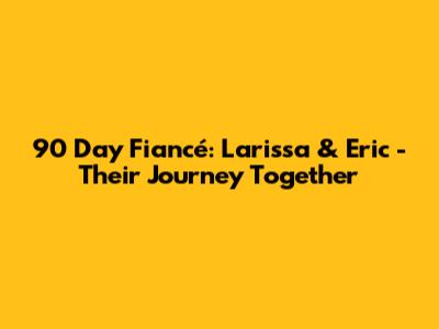 90 Day Fiancé: Larissa & Eric - Their Journey Together