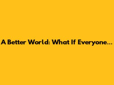 A Better World: What If Everyone...