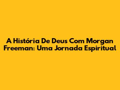 A História De Deus Com Morgan Freeman: Uma Jornada Espiritual