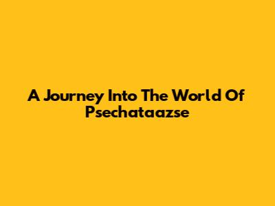 A Journey Into The World Of Psechataazse
