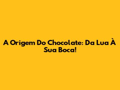 A Origem Do Chocolate: Da Lua À Sua Boca!