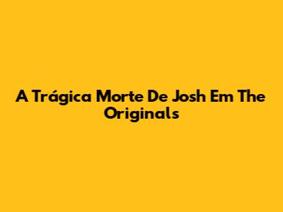 A Trágica Morte De Josh Em The Originals
