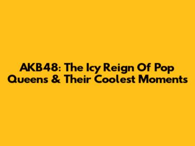 AKB48: The Icy Reign Of Pop Queens & Their Coolest Moments