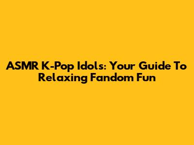 ASMR K-Pop Idols: Your Guide To Relaxing Fandom Fun