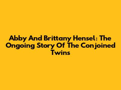 Abby And Brittany Hensel: The Ongoing Story Of The Conjoined Twins