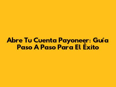 Abre Tu Cuenta Payoneer: Guía Paso A Paso Para El Éxito