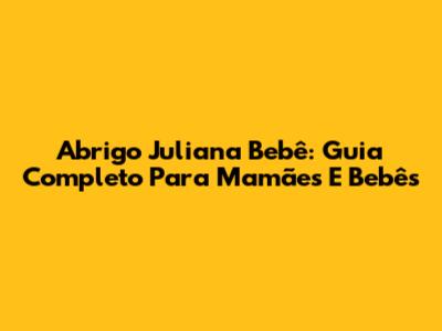 Abrigo Juliana Bebê: Guia Completo Para Mamães E Bebês