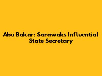 Abu Bakar: Sarawak's Influential State Secretary
