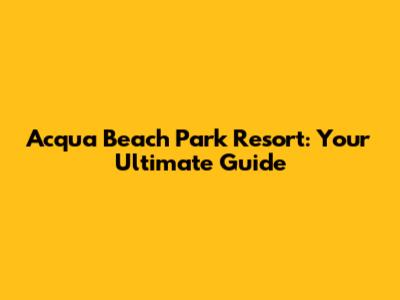 Acqua Beach Park Resort: Your Ultimate Guide