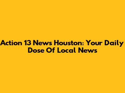 Action 13 News Houston: Your Daily Dose Of Local News