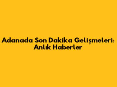 Adana'da Son Dakika Gelişmeleri: Anlık Haberler