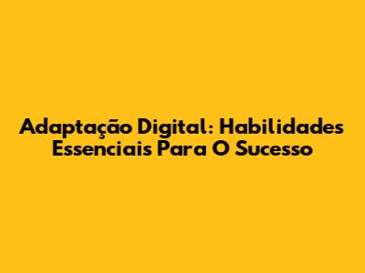 Adaptação Digital: Habilidades Essenciais Para O Sucesso
