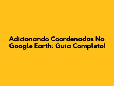 Adicionando Coordenadas No Google Earth: Guia Completo!