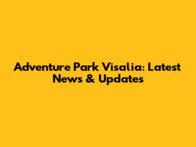 Adventure Park Visalia: Latest News & Updates