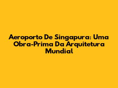 Aeroporto De Singapura: Uma Obra-Prima Da Arquitetura Mundial