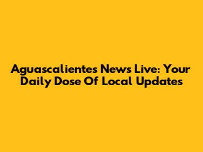 Aguascalientes News Live: Your Daily Dose Of Local Updates