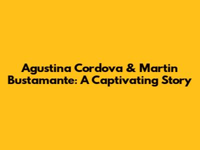 Agustina Cordova & Martin Bustamante: A Captivating Story