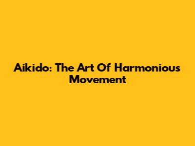 Aikido: The Art Of Harmonious Movement