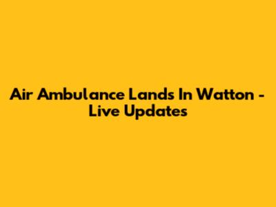 Air Ambulance Lands In Watton - Live Updates