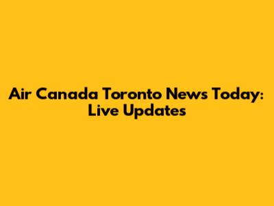 Air Canada Toronto News Today: Live Updates