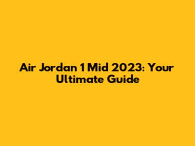 Air Jordan 1 Mid 2023: Your Ultimate Guide