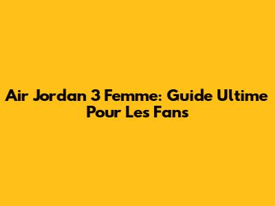 Air Jordan 3 Femme: Guide Ultime Pour Les Fans