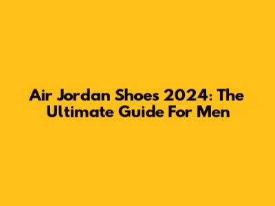 Air Jordan Shoes 2024: The Ultimate Guide For Men