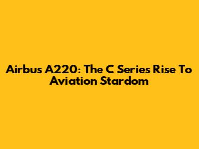Airbus A220: The C Series' Rise To Aviation Stardom