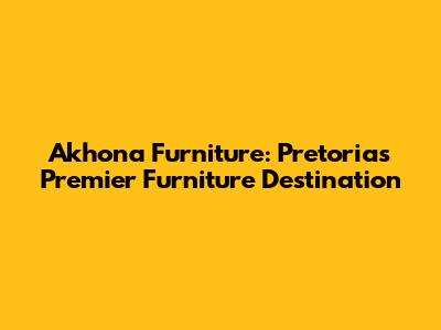 Akhona Furniture: Pretoria's Premier Furniture Destination