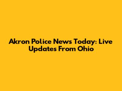 Akron Police News Today: Live Updates From Ohio