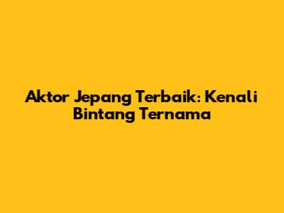 Aktor Jepang Terbaik: Kenali Bintang Ternama
