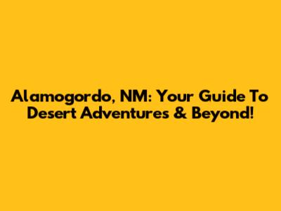 Alamogordo, NM: Your Guide To Desert Adventures & Beyond!