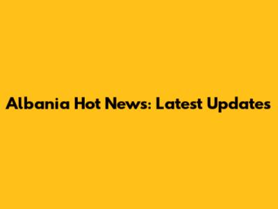 Albania Hot News: Latest Updates