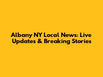 Albany NY Local News: Live Updates & Breaking Stories