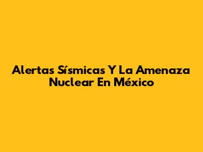 Alertas Sísmicas Y La Amenaza Nuclear En México