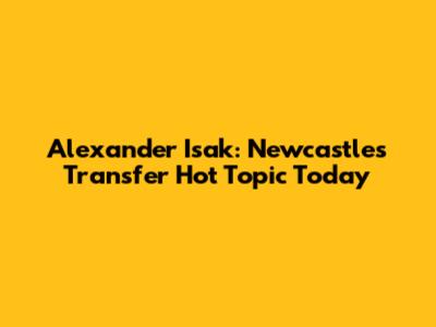 Alexander Isak: Newcastle's Transfer Hot Topic Today