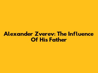 Alexander Zverev: The Influence Of His Father