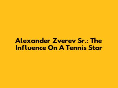 Alexander Zverev Sr.: The Influence On A Tennis Star