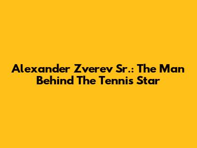 Alexander Zverev Sr.: The Man Behind The Tennis Star