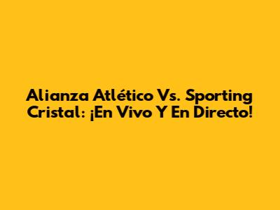 Alianza Atlético Vs. Sporting Cristal: ¡En Vivo Y En Directo!