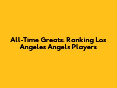 All-Time Greats: Ranking Los Angeles Angels Players