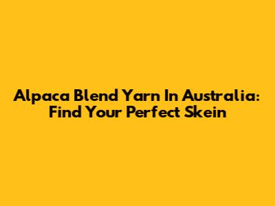 Alpaca Blend Yarn In Australia: Find Your Perfect Skein