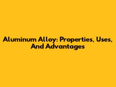 Aluminum Alloy: Properties, Uses, And Advantages