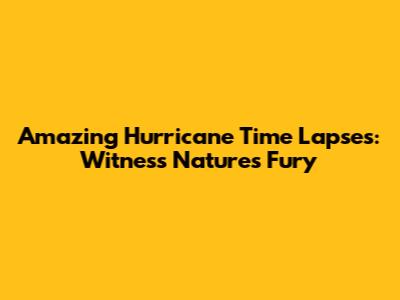 Amazing Hurricane Time Lapses: Witness Nature's Fury