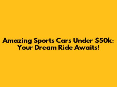 Amazing Sports Cars Under $50k: Your Dream Ride Awaits!