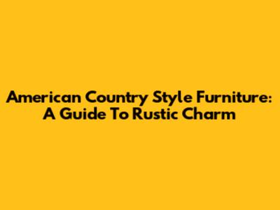 American Country Style Furniture: A Guide To Rustic Charm