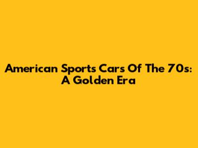American Sports Cars Of The 70s: A Golden Era