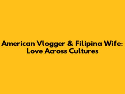 American Vlogger & Filipina Wife: Love Across Cultures