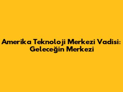 Amerika Teknoloji Merkezi Vadisi: Geleceğin Merkezi